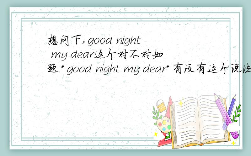 想问下,good night my dear这个对不对如题.