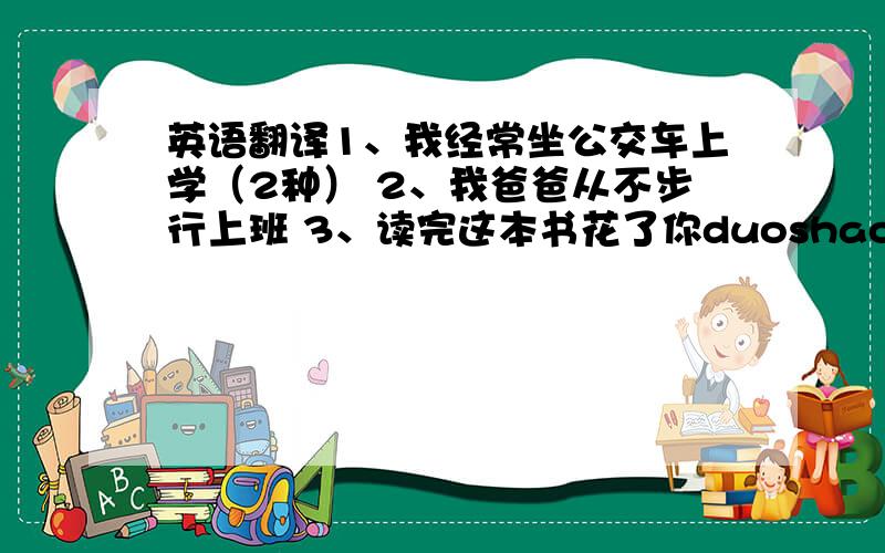 英语翻译1、我经常坐公交车上学（2种） 2、我爸爸从不步行上班 3、读完这本书花了你duoshao时间 4、上个月步行到成都花了我2天时间 、、、、刚刚忘了、30分献上！