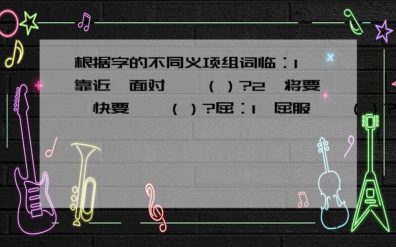 根据字的不同义项组词临：1、靠近、面对——（）?2、将要、快要——（）?屈：1、屈服——（）?2、弯曲——（）?3、委屈,冤枉——（）?要四字词语