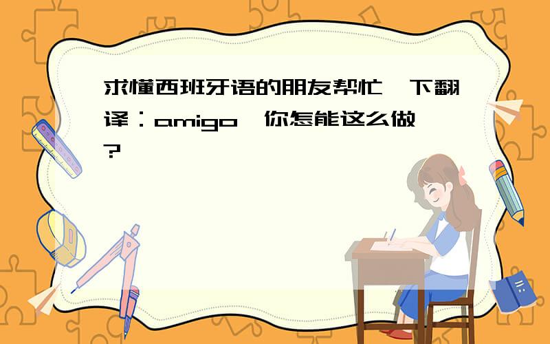 求懂西班牙语的朋友帮忙一下翻译：amigo,你怎能这么做?