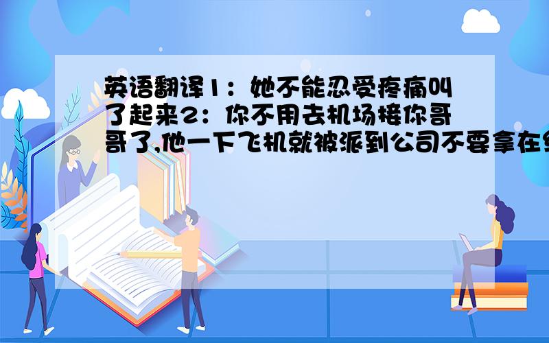 英语翻译1：她不能忍受疼痛叫了起来2：你不用去机场接你哥哥了,他一下飞机就被派到公司不要拿在线翻译的东西糊弄我哦,那个我看过,翻的不对.自己翻.