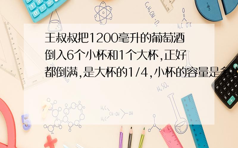 王叔叔把1200毫升的葡萄酒倒入6个小杯和1个大杯,正好都倒满,是大杯的1/4,小杯的容量是多少?,大杯呢?