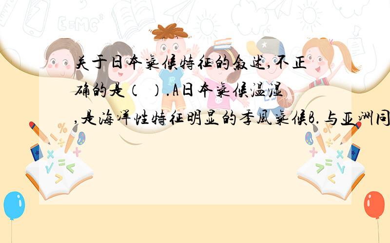 关于日本气候特征的叙述,不正确的是（ ）.A日本气候温湿,是海洋性特征明显的季风气候B.与亚洲同纬度地方相比,冬季较为温暖,夏季较为凉爽.C.与亚洲同纬度地方相比,全年降水较多.D在春夏