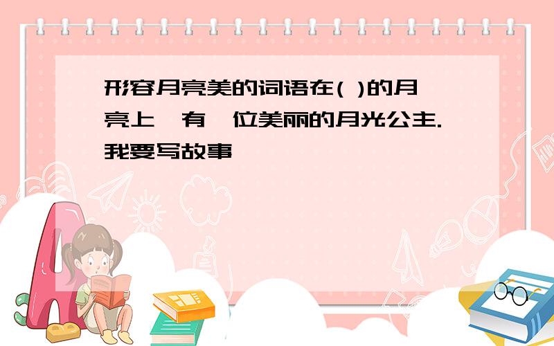 形容月亮美的词语在( )的月亮上,有一位美丽的月光公主.我要写故事,