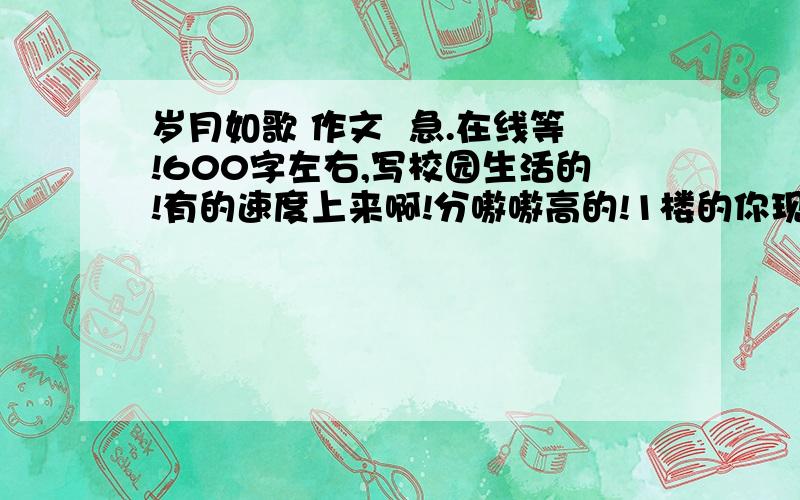 岁月如歌 作文  急.在线等!600字左右,写校园生活的!有的速度上来啊!分嗷嗷高的!1楼的你现实点可以不？要点正常人的。。。