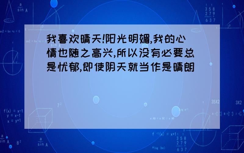 我喜欢晴天!阳光明媚,我的心情也随之高兴,所以没有必要总是忧郁,即使阴天就当作是晴朗