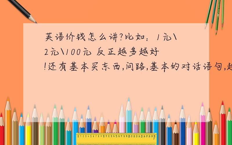 英语价钱怎么讲?比如：1元\2元\100元 反正越多越好!还有基本买东西,问路,基本的对话语句,越多越好!献上所有的分数,