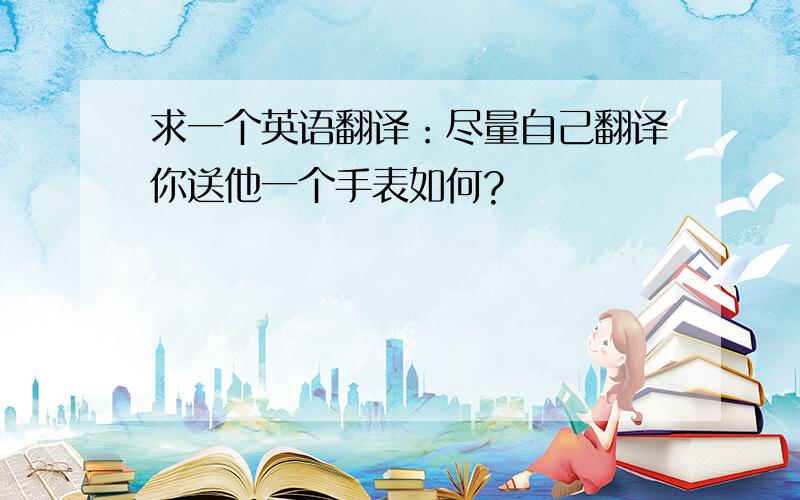 求一个英语翻译：尽量自己翻译你送他一个手表如何?