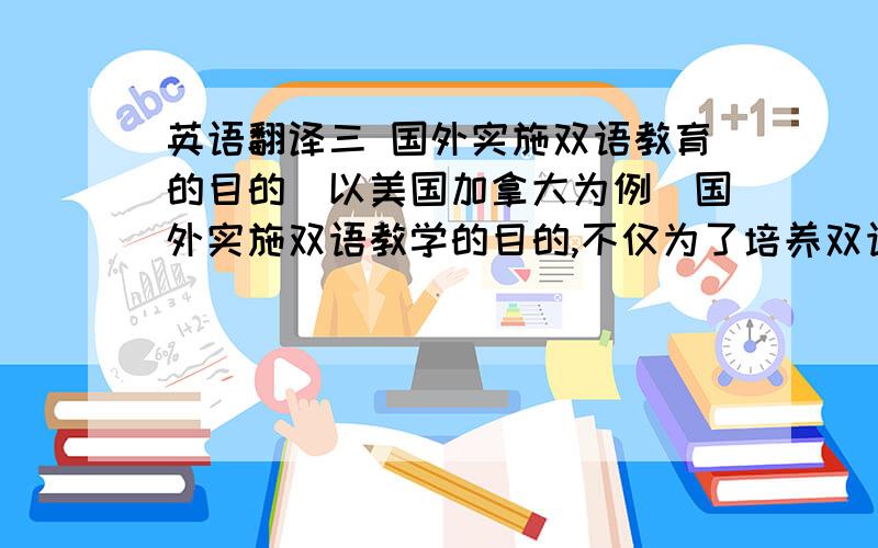 英语翻译三 国外实施双语教育的目的（以美国加拿大为例）国外实施双语教学的目的,不仅为了培养双语人才或追求共同的语言,而且大多源于种族同化,文化认同,社会稳定等社会和政治需要,