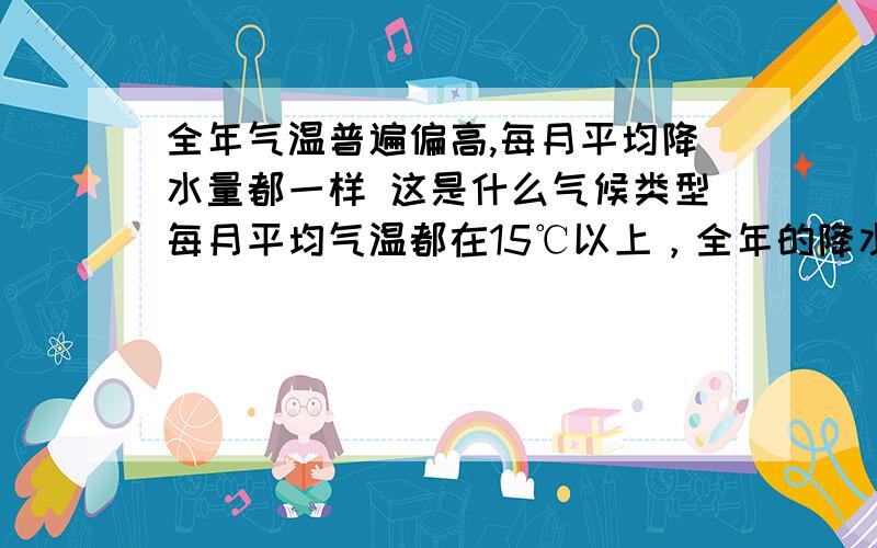 全年气温普遍偏高,每月平均降水量都一样 这是什么气候类型每月平均气温都在15℃以上，全年的降水量都一样，都在50mm左右，这是什么气候类型？