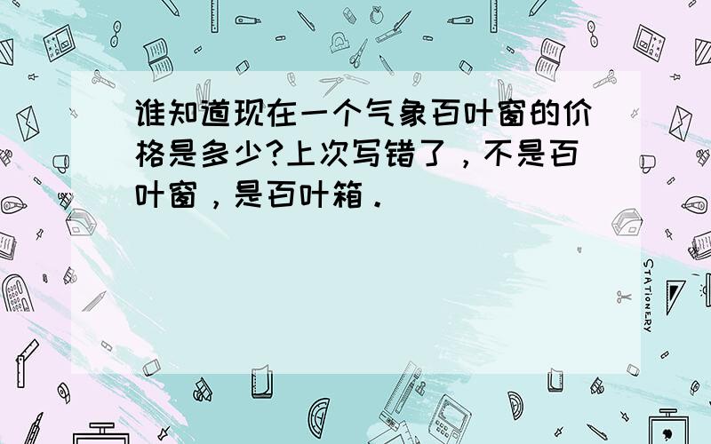 谁知道现在一个气象百叶窗的价格是多少?上次写错了，不是百叶窗，是百叶箱。