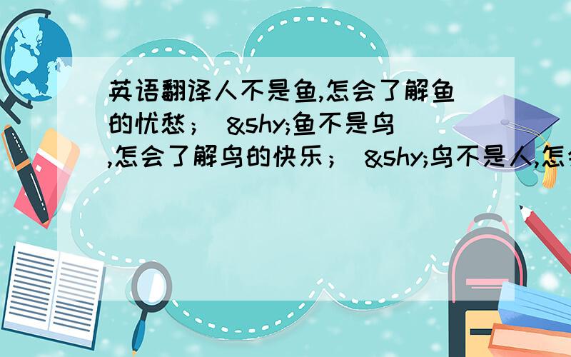 英语翻译人不是鱼,怎会了解鱼的忧愁； ­鱼不是鸟,怎会了解鸟的快乐； ­鸟不是人,怎会了解人的荒唐； ­人不是鸟,怎会了解鸟的自由； ­鸟不是鱼,怎会了解鱼的深沉； ­鱼不