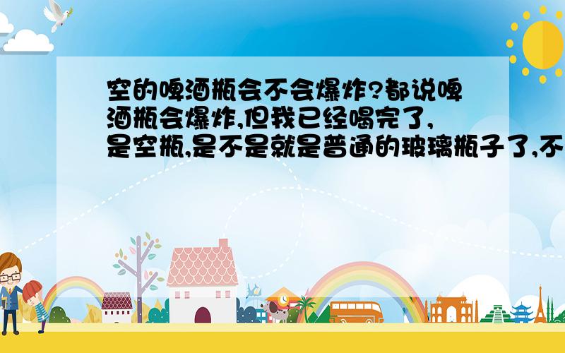 空的啤酒瓶会不会爆炸?都说啤酒瓶会爆炸,但我已经喝完了,是空瓶,是不是就是普通的玻璃瓶子了,不会爆炸了.