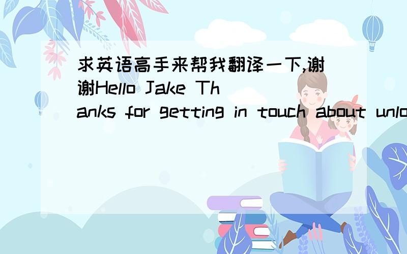 求英语高手来帮我翻译一下,谢谢Hello Jake Thanks for getting in touch about unlocking your iPhone. I've checked the IMEI that you've given in your email but I'm afraid to  inform you that it isn't has been used on our network. We can only