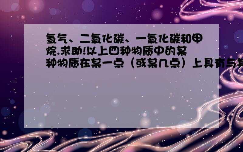 氢气、二氧化碳、一氧化碳和甲烷.求助!以上四种物质中的某种物质在某一点（或某几点）上具有与其他三种物质不同之处,请列举四五处.