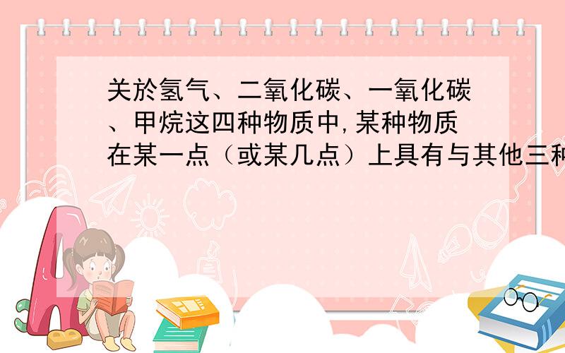 关於氢气、二氧化碳、一氧化碳、甲烷这四种物质中,某种物质在某一点（或某几点）上具有与其他三种物质不同之处（其他三种物质在这一点上则有相同或相似之处）,填写：┍━━━━━