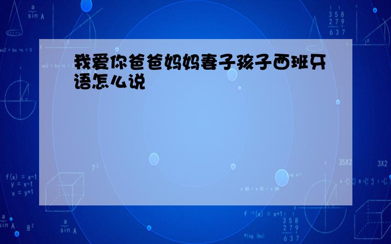 我爱你爸爸妈妈妻子孩子西班牙语怎么说