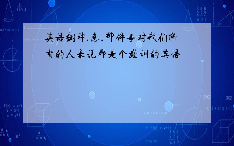 英语翻译.急.那件事对我们所有的人来说都是个教训的英语