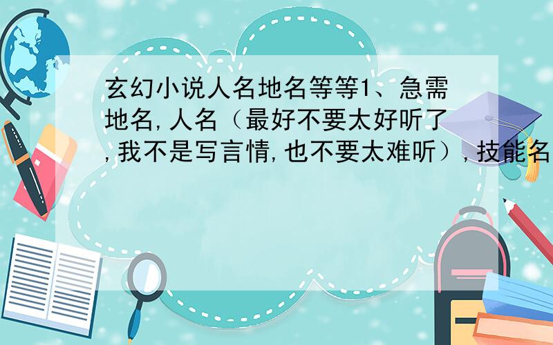 玄幻小说人名地名等等1、急需地名,人名（最好不要太好听了,我不是写言情,也不要太难听）,技能名,功法名,武器名,门派名,势力名.2、写小说前是先把情节所出现的人物的性格等等都设计好,