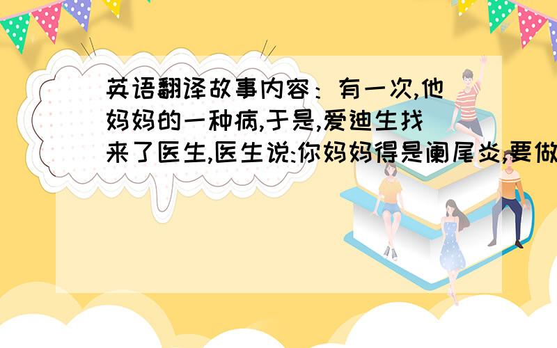 英语翻译故事内容：有一次,他妈妈的一种病,于是,爱迪生找来了医生,医生说:你妈妈得是阑尾炎,要做手术,必须要亮,那时,他家里离医院很远,而且,也快天黑了爱迪生动了动脑筋,把柜子放在床