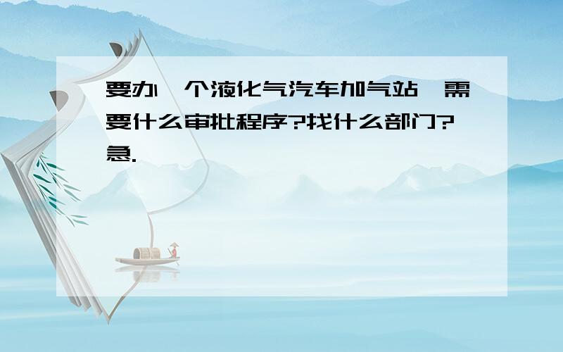 要办一个液化气汽车加气站,需要什么审批程序?找什么部门?急.