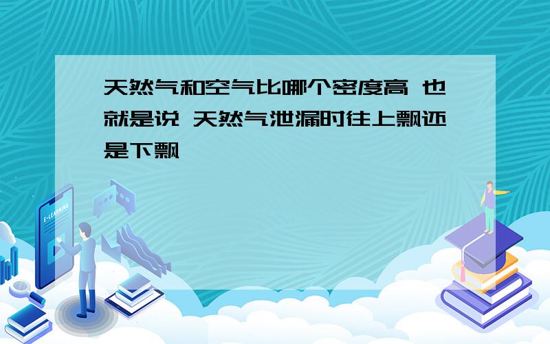 天然气和空气比哪个密度高 也就是说 天然气泄漏时往上飘还是下飘