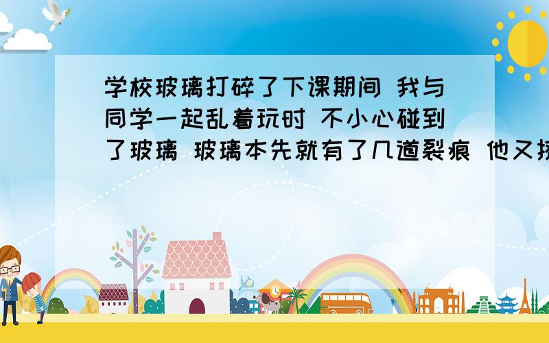 学校玻璃打碎了下课期间 我与同学一起乱着玩时 不小心碰到了玻璃 玻璃本先就有了几道裂痕 他又挤住了玻璃 玻璃就碎了 我和他一同向老师承认错误 老师说在按上一个玻璃 可我跟他都不