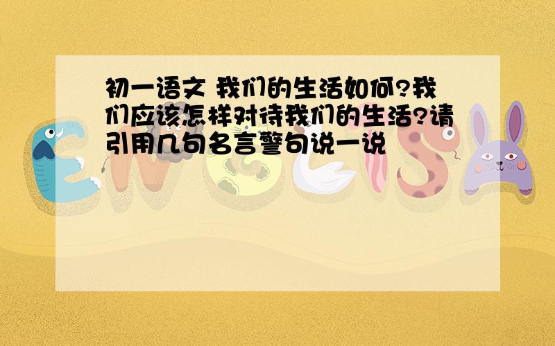 初一语文 我们的生活如何?我们应该怎样对待我们的生活?请引用几句名言警句说一说