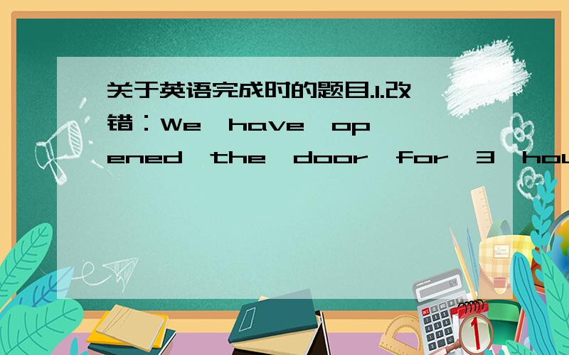 关于英语完成时的题目.1.改错：We  have  opened  the  door  for  3  hours.可不可以改成: [The  door  has  been  opened  by  us   for  3  hours.]?2.Many  people  have  started  to  join  our  group  since  it  began.(改为一般过去