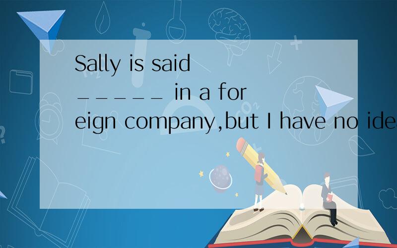 Sally is said _____ in a foreign company,but I have no idea which company she worked in.A.to have worked B.to work C.to be working D.to have been working 额.你的英语..是现在完成时.所以是is said