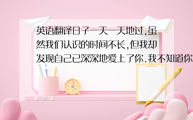 英语翻译日子一天一天地过,虽然我们认识的时间不长,但我却发现自己已深深地爱上了你.我不知道你怎样想,或许你会说我傻,说我痴情.也许你不爱我,不要紧,我会等你.因为我依然爱你,对你的