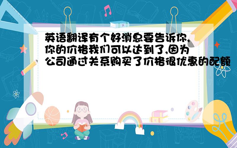 英语翻译有个好消息要告诉你,你的价格我们可以达到了,因为公司通过关系购买了价格很优惠的配额（quota）.如果你开信用证（L/C)的话,价格会比较高,各种程序也非常繁琐.如果你可以接受A,