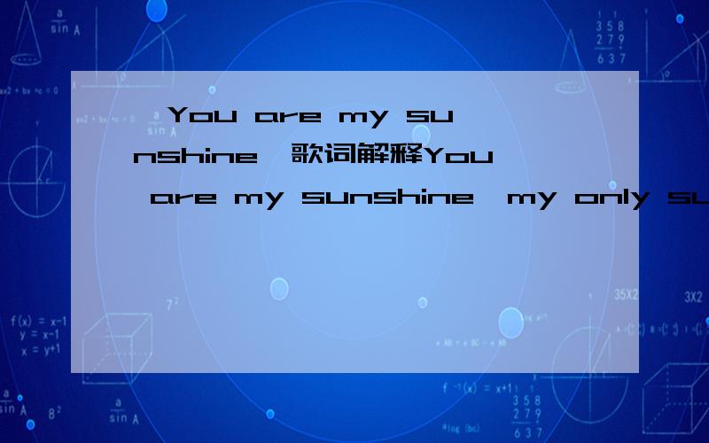 《You are my sunshine》歌词解释You are my sunshine,my only sunshineYou make me happy when skies are greyYou'll never know,dear,how much I love youPlease don't take my sunshine awayThe other night,dear,as I lay sleepingI dreamed I held you in my