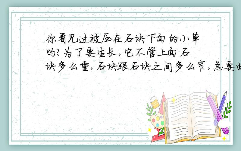 你看见过被压在石块下面的小草吗?为了要生长,它不管上面石块多么重,石块跟石块之间多么窄,总要曲曲折折顽强不屈地挺出地面来.它的根往土里钻,它的芽向地面长,这种力量是不可抗拒的,