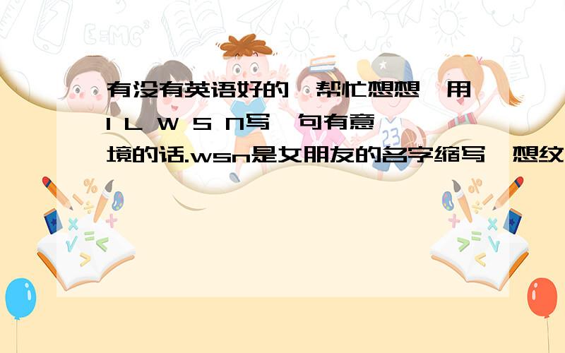 有没有英语好的,帮忙想想,用I L W S N写一句有意境的话.wsn是女朋友的名字缩写,想纹在身上,之前有几句都不咋好,高手们帮帮忙!