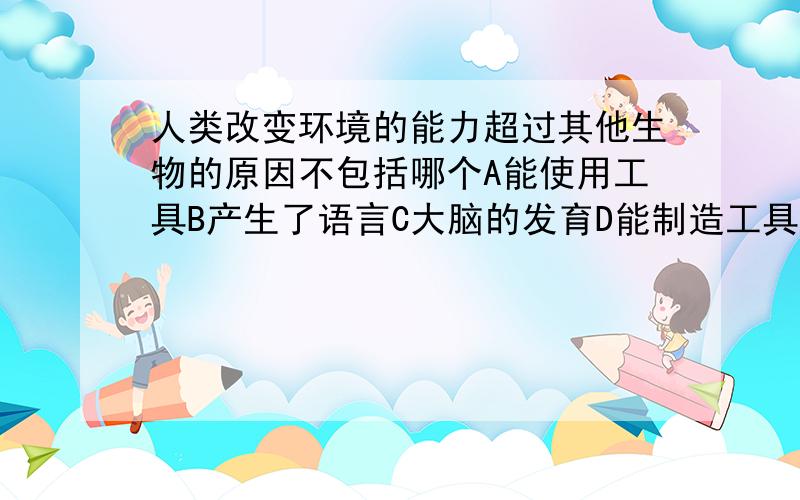 人类改变环境的能力超过其他生物的原因不包括哪个A能使用工具B产生了语言C大脑的发育D能制造工具