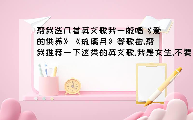 帮我选几首英文歌我一般唱《爱的供养》《琉璃月》等歌曲,帮我推荐一下这类的英文歌.我是女生,不要太成熟的歌曲啦,还没成年再帮我选首可以作为手机铃声的歌曲（英文）