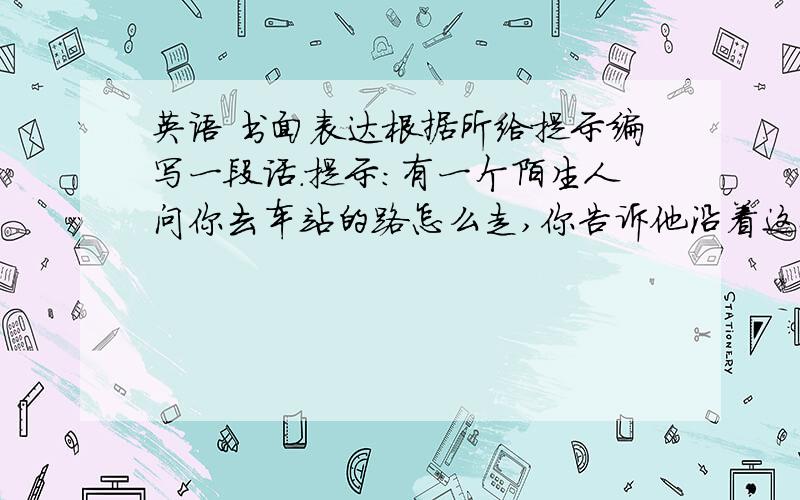 英语 书面表达根据所给提示编写一段话.提示：有一个陌生人问你去车站的路怎么走,你告诉他沿着这条路一直走,然后在第二个路口向右转,在前面50米处的左边就能看到车站.最后对方向你表