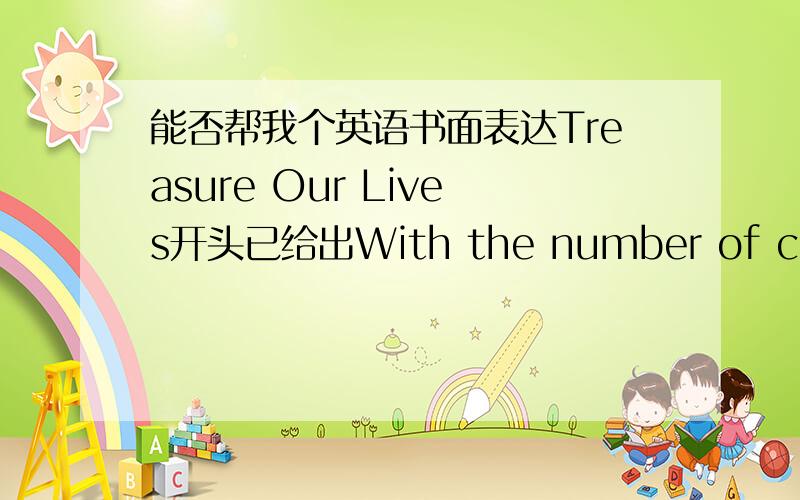 能否帮我个英语书面表达Treasure Our Lives开头已给出With the number of cars increasing in cities,traffic accidents occur frequently,calling serious attention across the globe and becoming a major concern in our society today.后面要