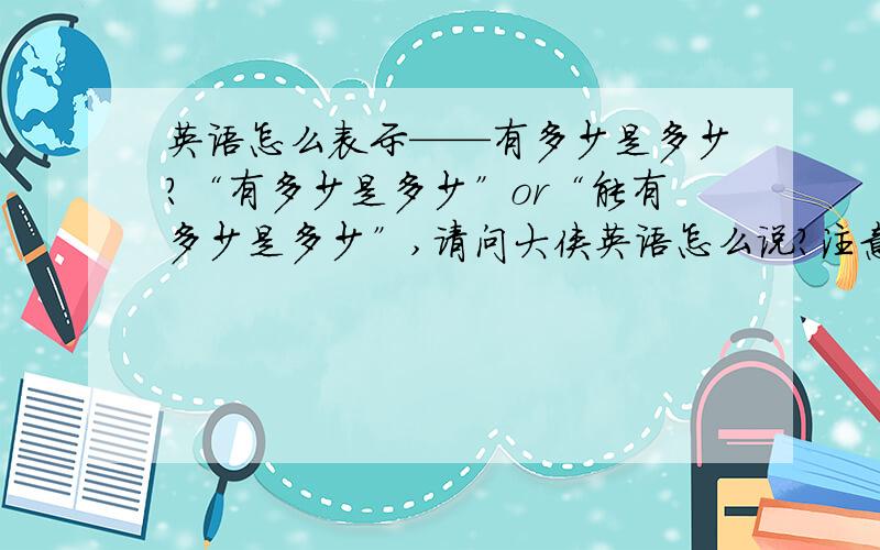 英语怎么表示——有多少是多少?“有多少是多少”or“能有多少是多少”,请问大侠英语怎么说?注意,不要歪曲成：尽可能多--as much as ,给你们一个语境：对方欠钱还不出或者不肯还,这个时候