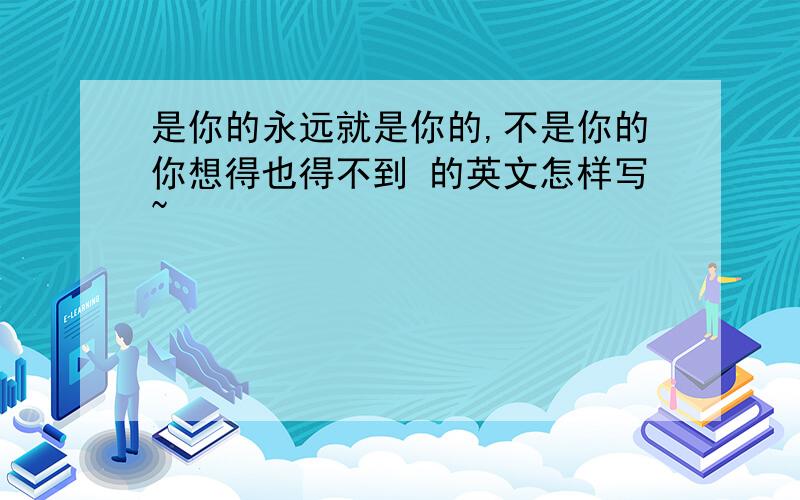 是你的永远就是你的,不是你的你想得也得不到 的英文怎样写~