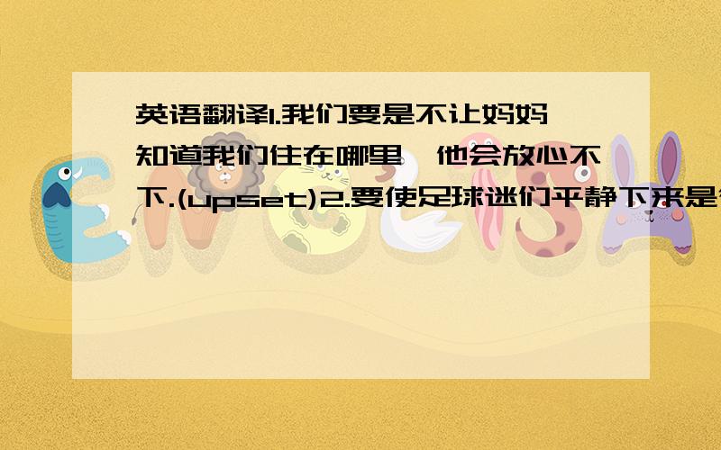 英语翻译1.我们要是不让妈妈知道我们住在哪里,他会放心不下.(upset)2.要使足球迷们平静下来是很困难的.(calm down)3.如果我们把这些分数加起来,总分就有90分了.(add up)4.他不放心你的安全.(concer