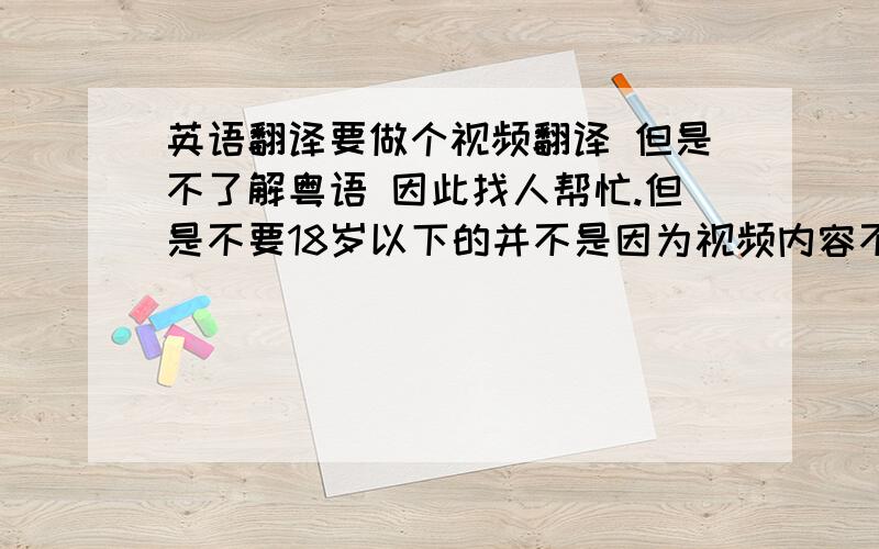 英语翻译要做个视频翻译 但是不了解粤语 因此找人帮忙.但是不要18岁以下的并不是因为视频内容不健康还是怎样 只是18岁以下太没责任感之前的两个人都很讨厌 我每次都客客气气的 但是她