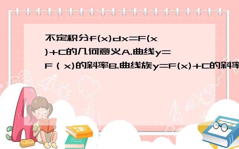 不定积分f(x)dx=F(x)+C的几何意义A.曲线y=F（x)的斜率B.曲线族y=F(x)+C的斜率C.曲线族y=F（x)+CD.曲线y=F(x)