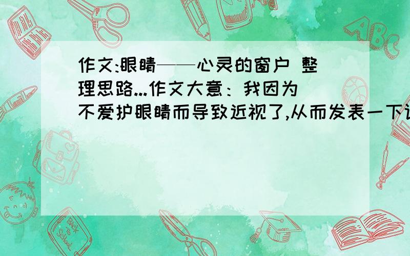 作文:眼睛——心灵的窗户 整理思路...作文大意：我因为不爱护眼睛而导致近视了,从而发表一下评论谁能帮我写一个开头?(*^__^*) 时间：寒假  人物：我  地点：随便