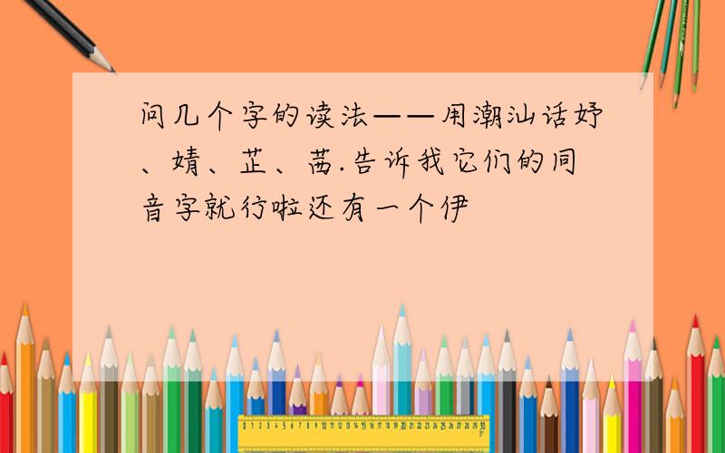 问几个字的读法——用潮汕话妤、婧、芷、茜.告诉我它们的同音字就行啦还有一个伊