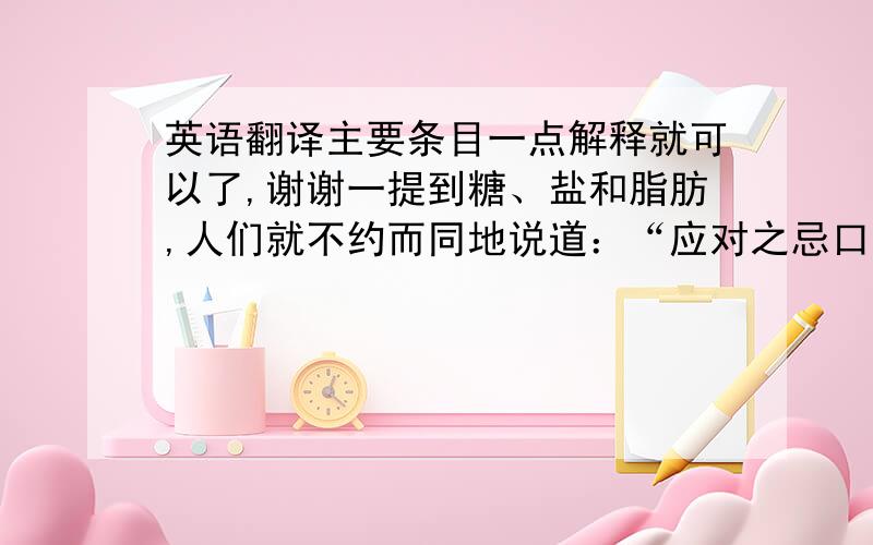 英语翻译主要条目一点解释就可以了,谢谢一提到糖、盐和脂肪,人们就不约而同地说道：“应对之忌口,因为它们对人体的健康有害.”而事实上真是如此吗?其实,万物皆有个度,只要掌握好这个