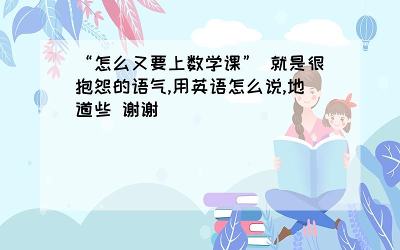 “怎么又要上数学课” 就是很抱怨的语气,用英语怎么说,地道些 谢谢