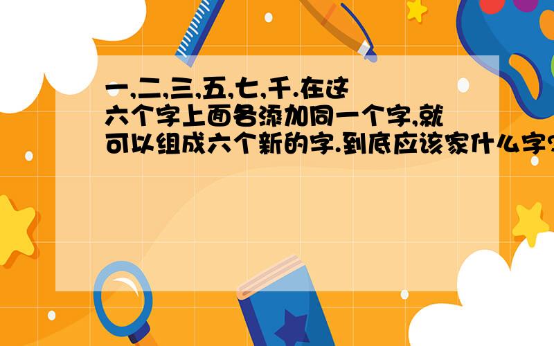 一,二,三,五,七,千.在这六个字上面各添加同一个字,就可以组成六个新的字.到底应该家什么字?