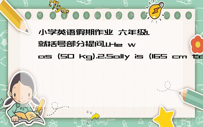 小学英语假期作业 六年级1.就括号部分提问.1.He was (50 kg).2.Sally is (165 cm tall).3.It is (28 km) from Luo Hu to Nan Shan.4.I played badminton (twice a week).5.Di Wang Builing is (more than 120 metres hight).6.He lives in Shen Zhen